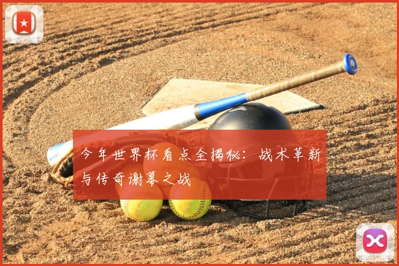 今年世界杯看点全揭秘:战术革新与传奇谢幕之战