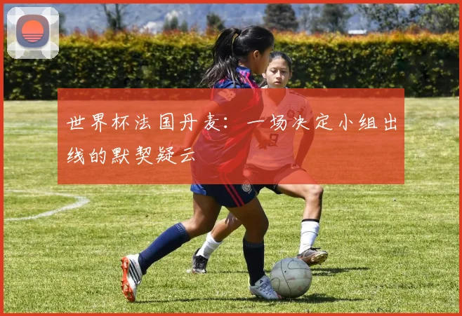 世界杯法国丹麦:一场决定小组出线的默契疑云