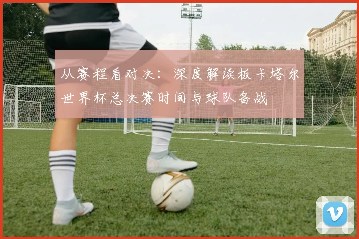 从赛程看对决:深度解读板卡塔尔世界杯总决赛时间与球队备战