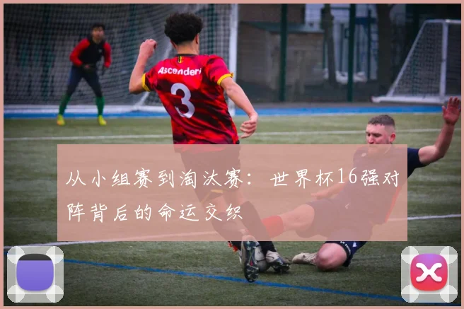 从小组赛到淘汰赛：世界杯16强对阵背后的命运交织