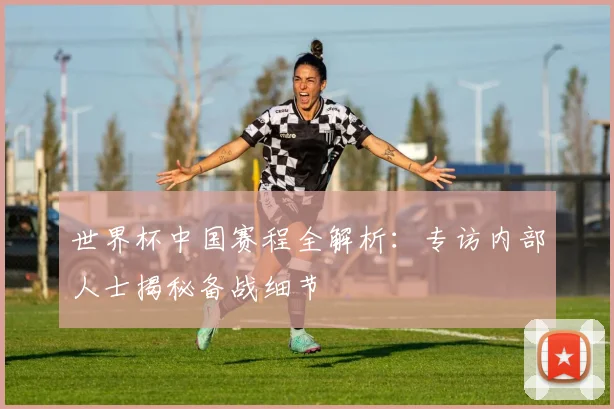 世界杯中国赛程全解析:专访内部人士揭秘备战细节