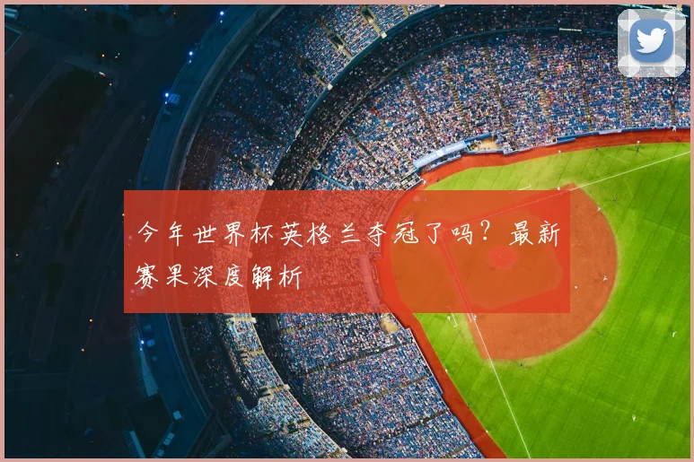 今年世界杯英格兰夺冠了吗?最新赛果深度解析