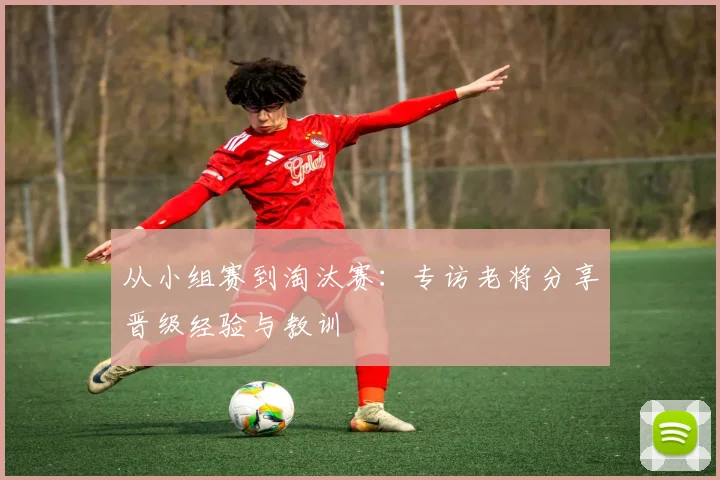 从小组赛到淘汰赛：专访老将分享晋级经验与教训