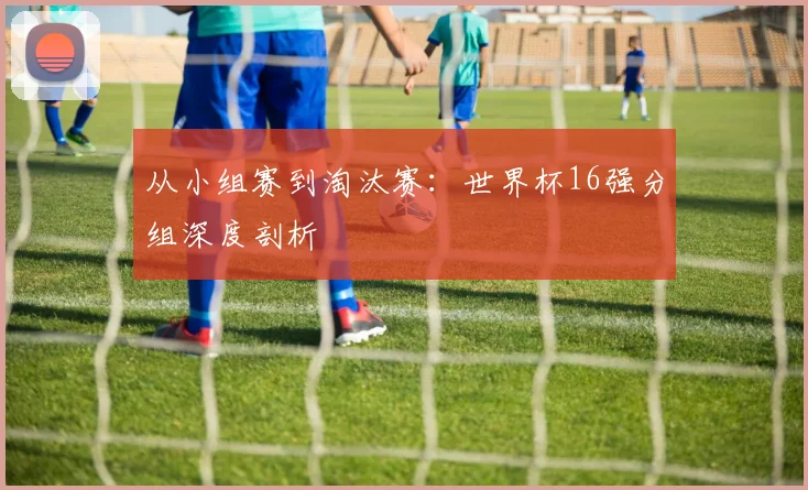 从小组赛到淘汰赛:世界杯16强分组深度剖析