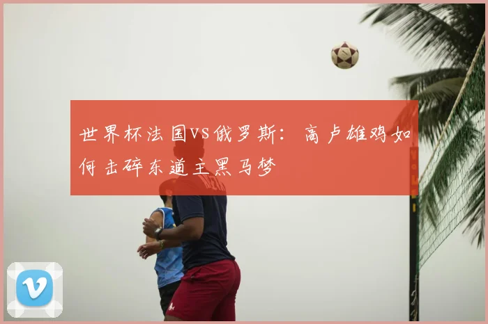 世界杯法国vs俄罗斯:高卢雄鸡如何击碎东道主黑马梦