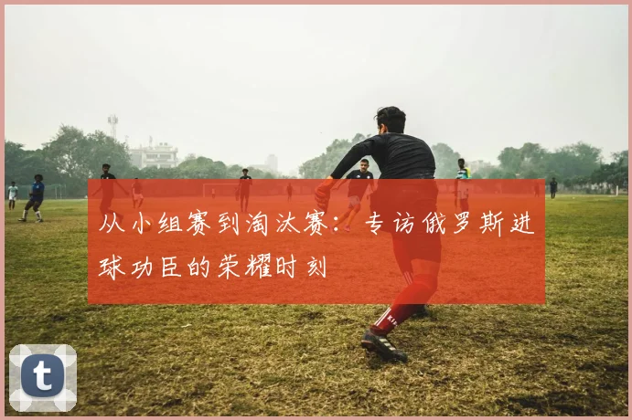 从小组赛到淘汰赛:专访俄罗斯进球功臣的荣耀时刻