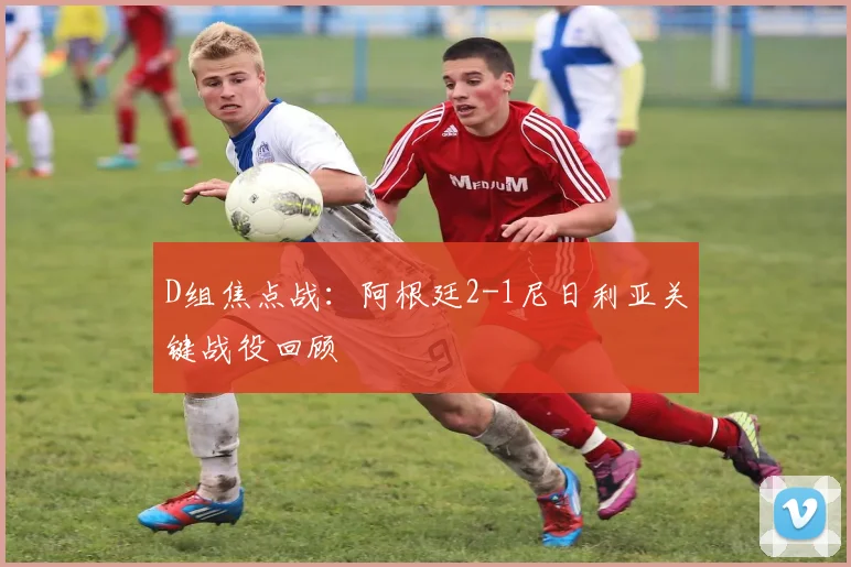 D组焦点战：阿根廷2-1尼日利亚关键战役回顾