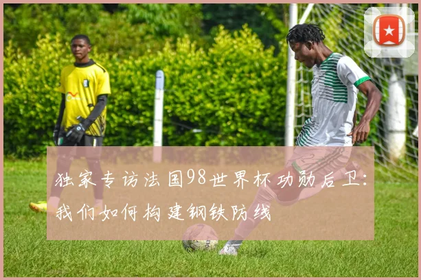 独家专访法国98世界杯功勋后卫：我们如何构建钢铁防线