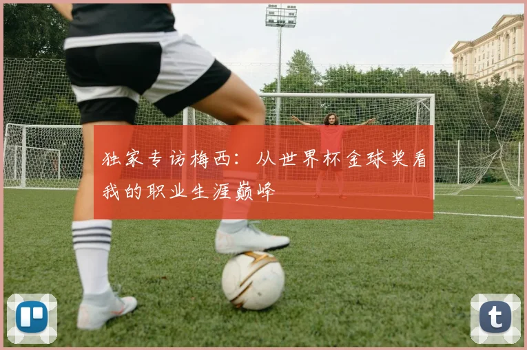 独家专访梅西：从世界杯金球奖看我的职业生涯巅峰
