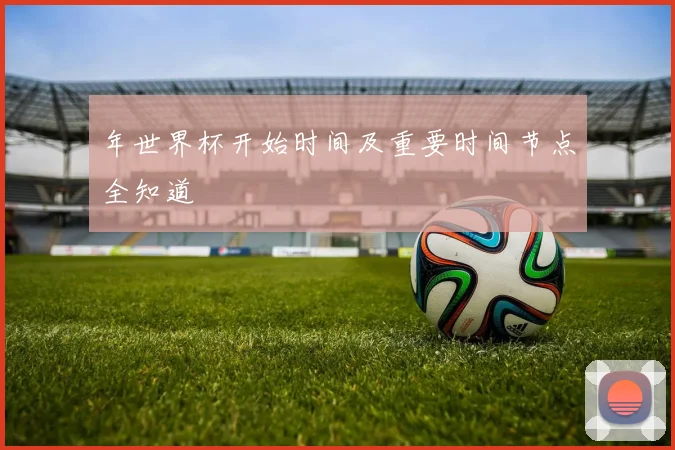 年世界杯开始时间及重要时间节点全知道