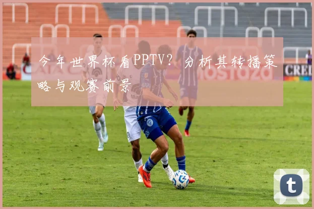 今年世界杯看PPTV？分析其转播策略与观赛前景