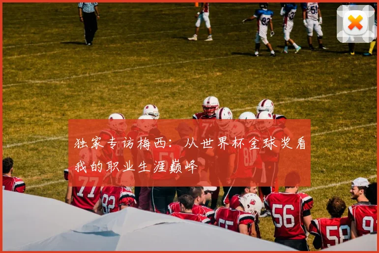 独家专访梅西：从世界杯金球奖看我的职业生涯巅峰