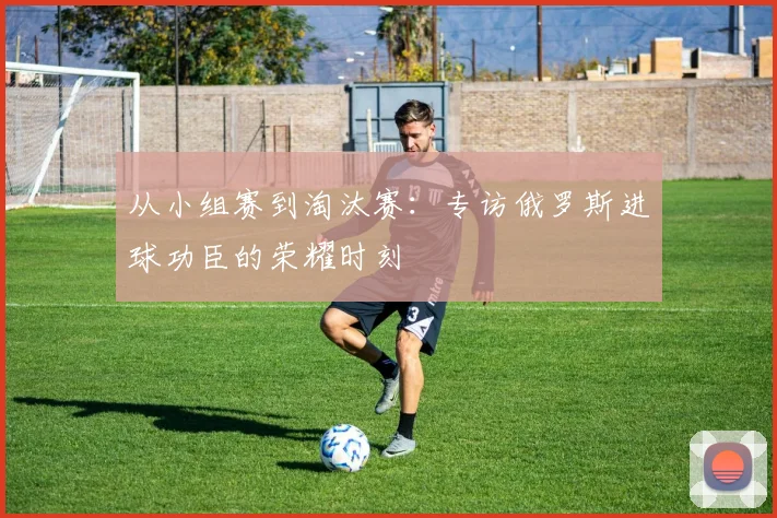 从小组赛到淘汰赛:专访俄罗斯进球功臣的荣耀时刻