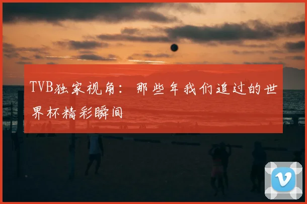 TVB独家视角:那些年我们追过的世界杯精彩瞬间