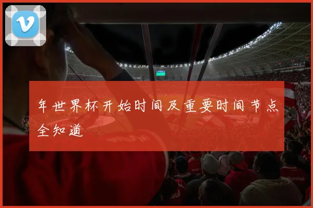 年世界杯开始时间及重要时间节点全知道
