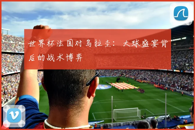 世界杯法国对乌拉圭:大球盛宴背后的战术博弈