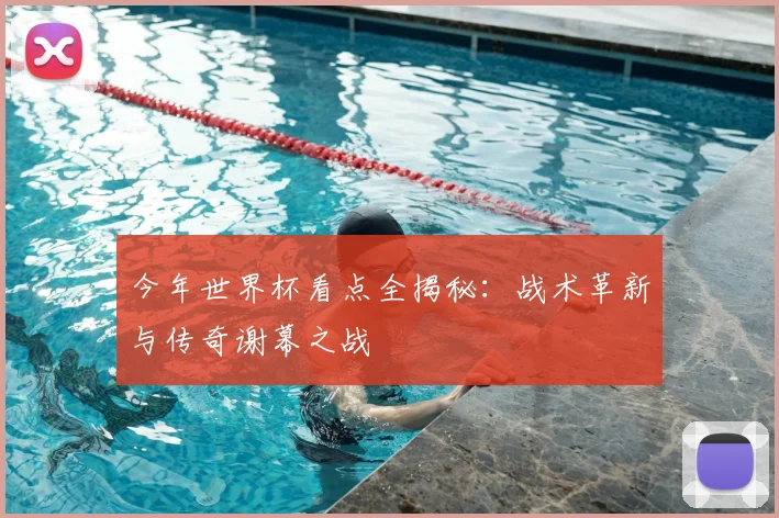 今年世界杯看点全揭秘:战术革新与传奇谢幕之战