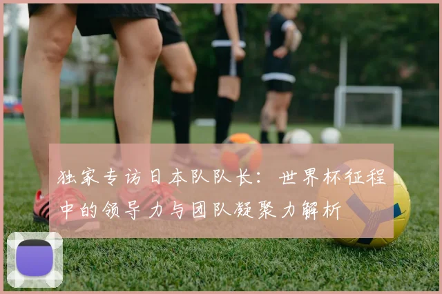 独家专访日本队队长:世界杯征程中的领导力与团队凝聚力解析